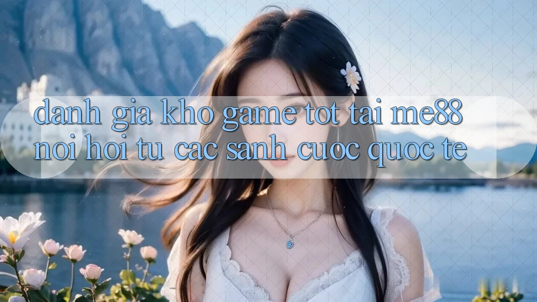 Đánh giá kho game tốt tại me88 - Nơi hội tụ các sảnh cược quốc tế