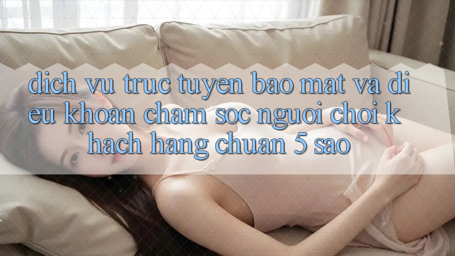 Dịch vụ trực tuyến bảo mật và điều khoản chăm sóc người chơi khách hàng chuẩn 5 sao Dịch vụ trực tuyến bảo mật và điều khoản chăm sóc người chơi khách hàng chuẩn 5 sao