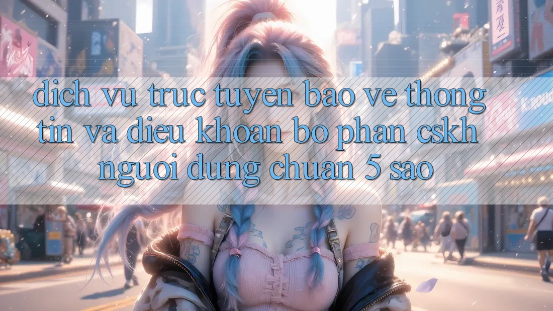 Dịch vụ trực tuyến bảo vệ thông tin và điều khoản bộ phận CSKH người dùng chuẩn 5 sao Dịch vụ trực tuyến bảo vệ thông tin và điều khoản bộ phận CSKH người dùng chuẩn 5 sao