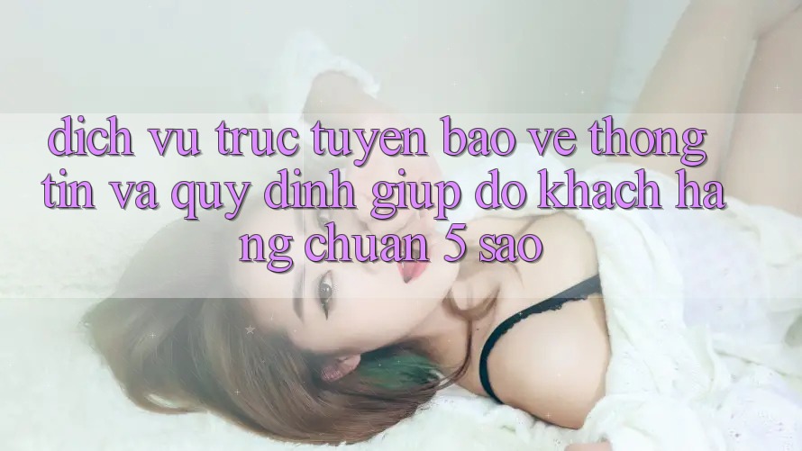 Dịch vụ trực tuyến bảo vệ thông tin và quy định giúp đỡ khách hàng chuẩn 5 sao Dịch vụ trực tuyến bảo vệ thông tin và quy định giúp đỡ khách hàng chuẩn 5 sao