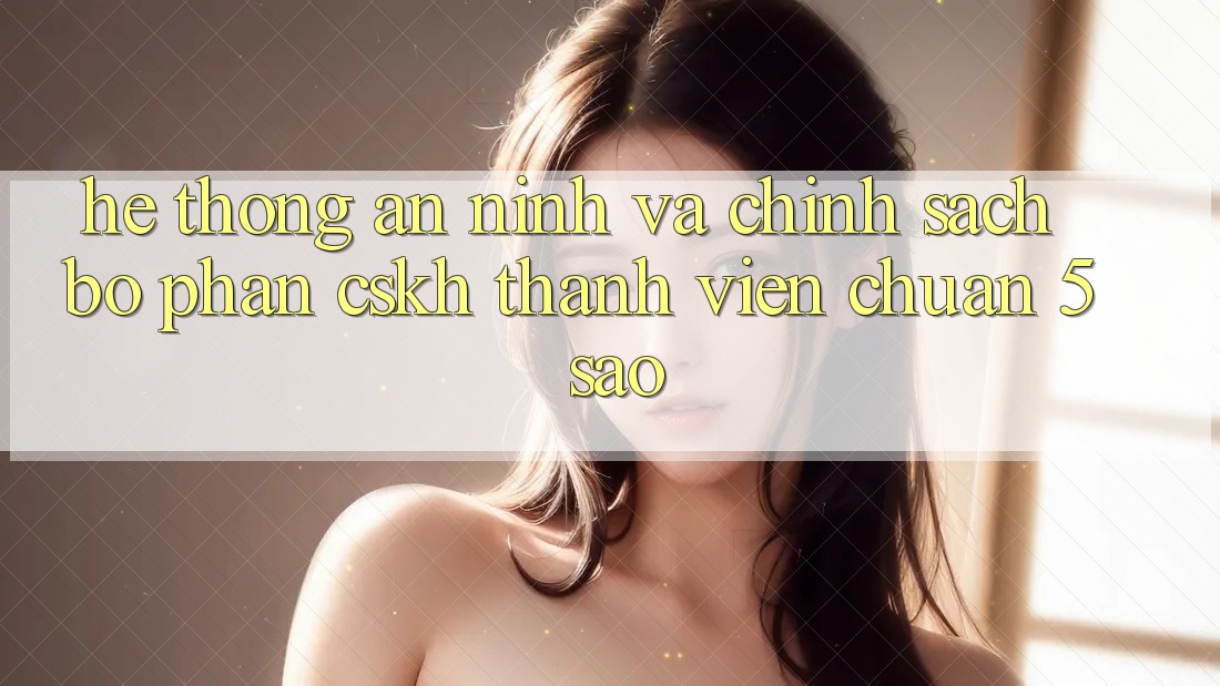 Hệ thống an ninh và chính sách bộ phận CSKH thành viên chuẩn 5 sao Hệ thống an ninh và chính sách bộ phận CSKH thành viên chuẩn 5 sao
