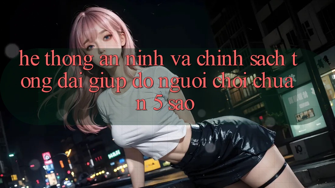 Hệ thống an ninh và chính sách tổng đài giúp đỡ người chơi chuẩn 5 sao Hệ thống an ninh và chính sách tổng đài giúp đỡ người chơi chuẩn 5 sao