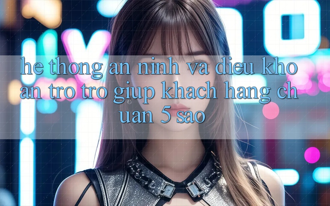 Hệ thống an ninh và điều khoản trợ trợ giúp khách hàng chuẩn 5 sao Hệ thống an ninh và điều khoản trợ trợ giúp khách hàng chuẩn 5 sao