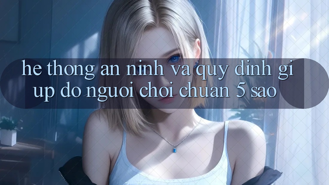 Hệ thống an ninh và quy định giúp đỡ người chơi chuẩn 5 sao Hệ thống an ninh và quy định giúp đỡ người chơi chuẩn 5 sao