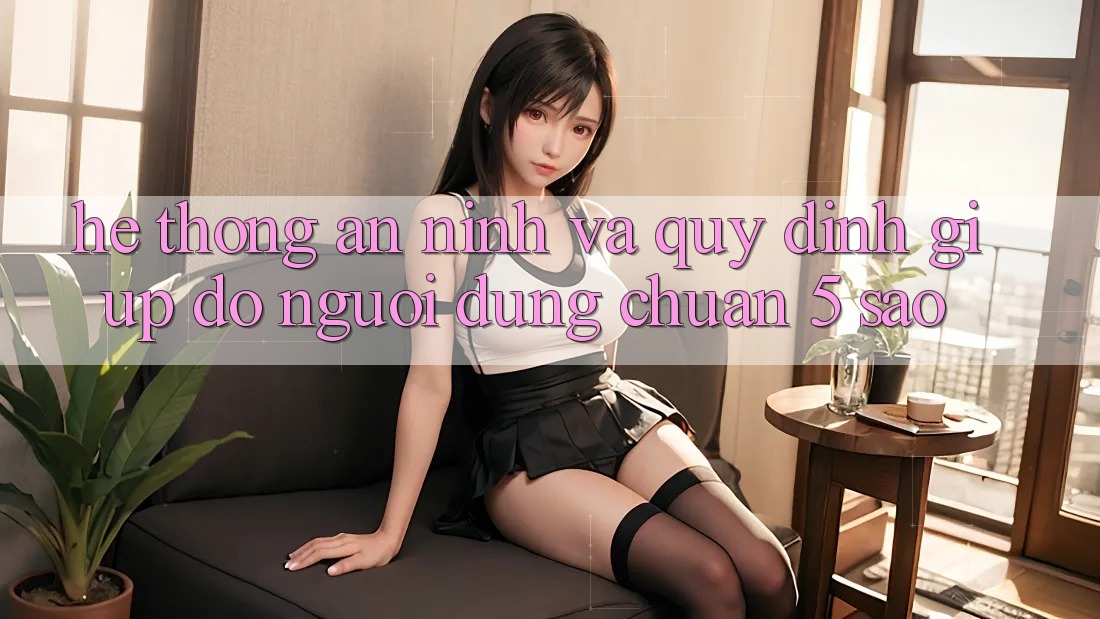 Hệ thống an ninh và quy định giúp đỡ người dùng chuẩn 5 sao Hệ thống an ninh và quy định giúp đỡ người dùng chuẩn 5 sao