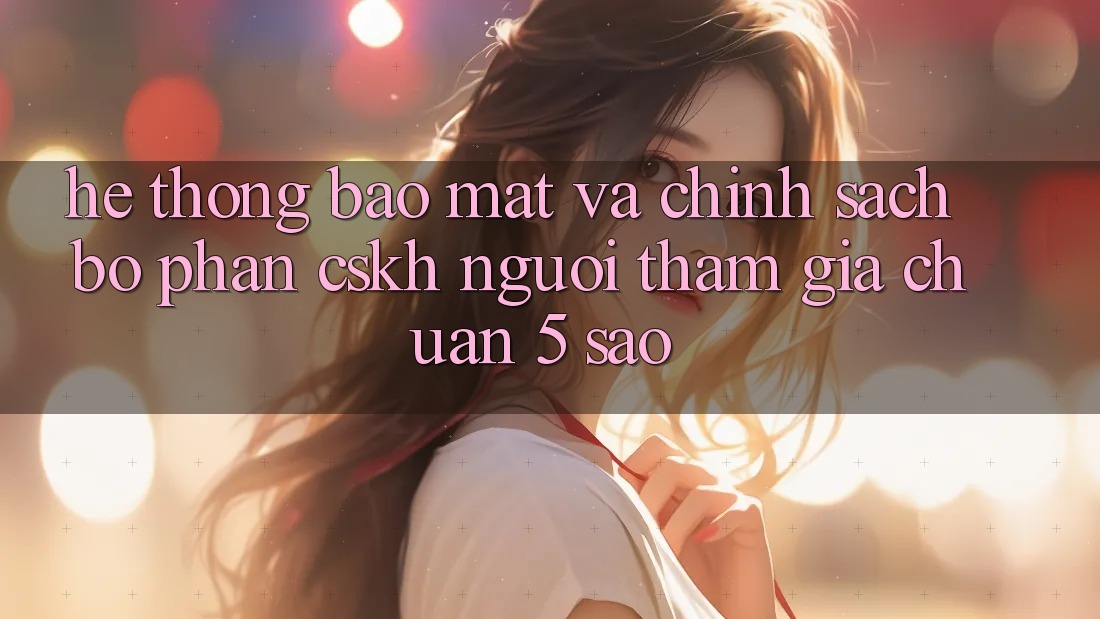 Hệ thống bảo mật và chính sách bộ phận CSKH người tham gia chuẩn 5 sao Hệ thống bảo mật và chính sách bộ phận CSKH người tham gia chuẩn 5 sao