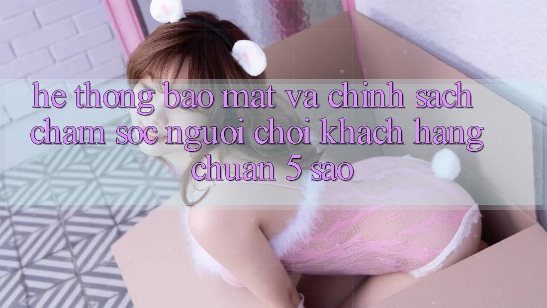 Hệ thống bảo mật và chính sách chăm sóc người chơi khách hàng chuẩn 5 sao Hệ thống bảo mật và chính sách chăm sóc người chơi khách hàng chuẩn 5 sao