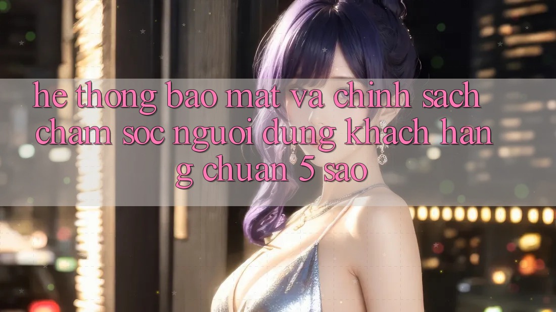 Hệ thống bảo mật và chính sách chăm sóc người dùng khách hàng chuẩn 5 sao Hệ thống bảo mật và chính sách chăm sóc người dùng khách hàng chuẩn 5 sao