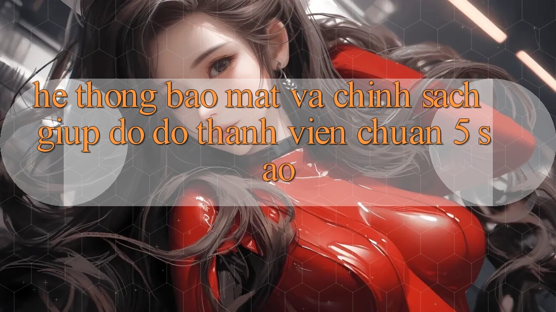 Hệ thống bảo mật và chính sách giúp đỡ đỡ thành viên chuẩn 5 sao Hệ thống bảo mật và chính sách giúp đỡ đỡ thành viên chuẩn 5 sao
