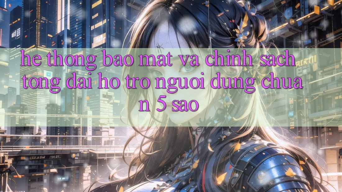 Hệ thống bảo mật và chính sách tổng đài hỗ trợ người dùng chuẩn 5 sao