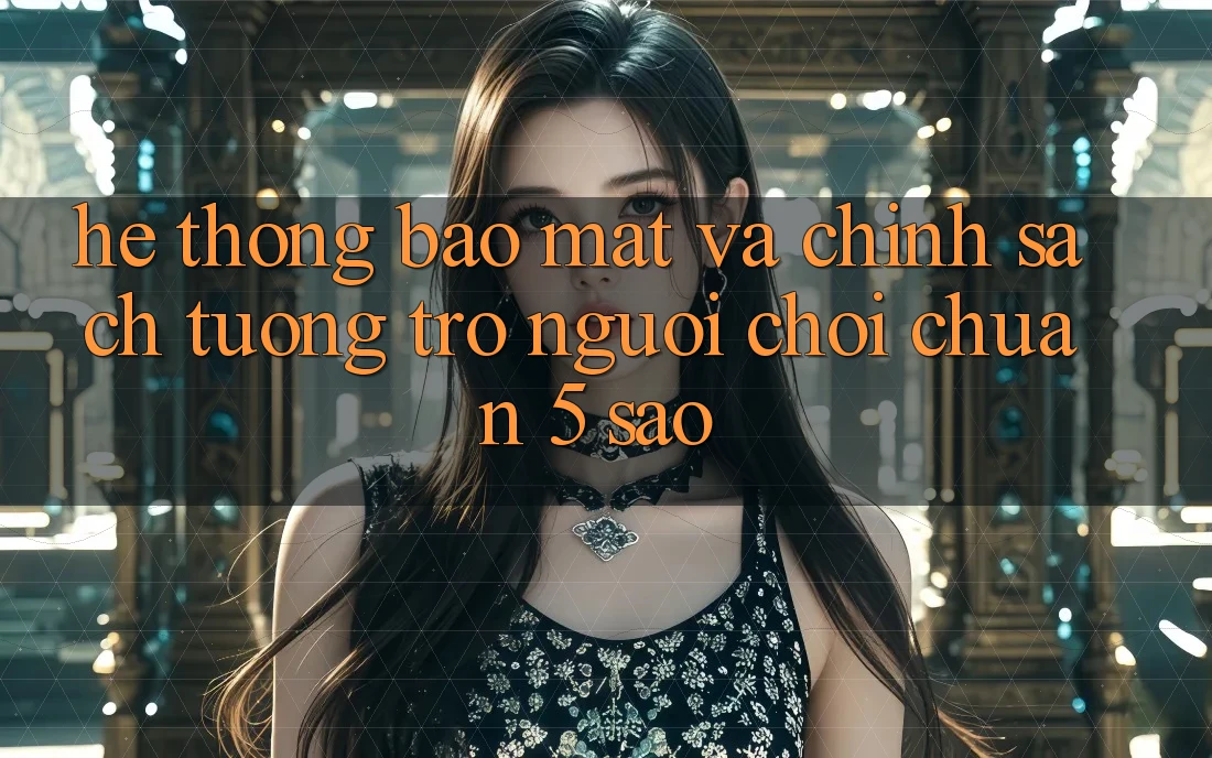 Hệ thống bảo mật và chính sách tương trợ người chơi chuẩn 5 sao Hệ thống bảo mật và chính sách tương trợ người chơi chuẩn 5 sao