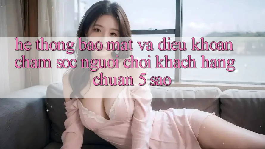 Hệ thống bảo mật và điều khoản chăm sóc người chơi khách hàng chuẩn 5 sao Hệ thống bảo mật và điều khoản chăm sóc người chơi khách hàng chuẩn 5 sao