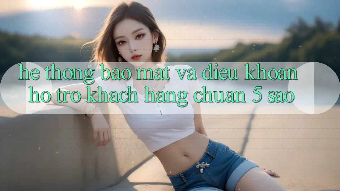 Hệ thống bảo mật và điều khoản hỗ trợ khách hàng chuẩn 5 sao