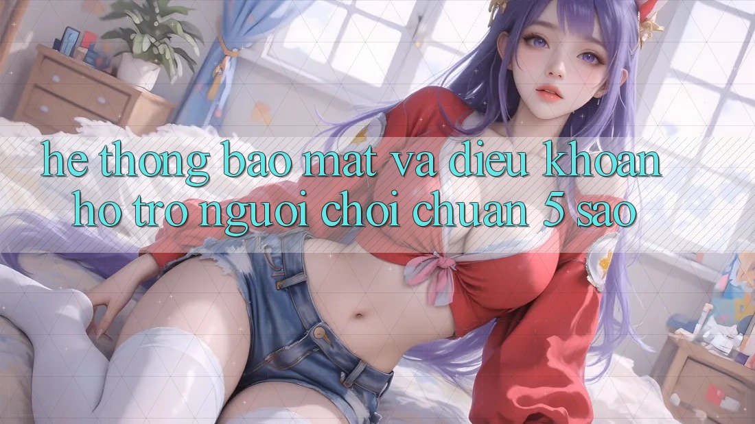 Hệ thống bảo mật và điều khoản hỗ trợ người chơi chuẩn 5 sao Hệ thống bảo mật và điều khoản hỗ trợ người chơi chuẩn 5 sao