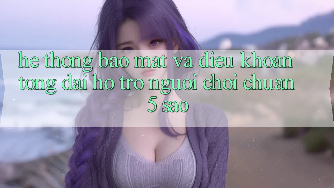 Hệ thống bảo mật và điều khoản tổng đài hỗ trợ người chơi chuẩn 5 sao