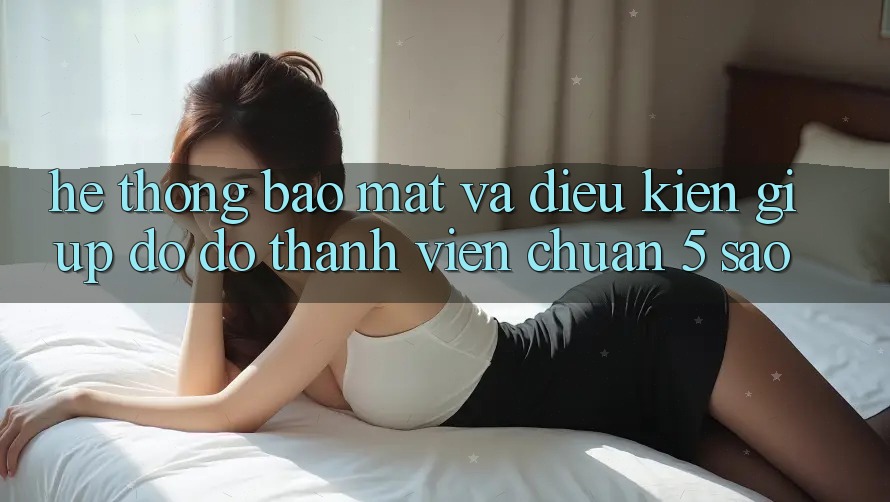 Hệ thống bảo mật và điều kiện giúp đỡ đỡ thành viên chuẩn 5 sao Hệ thống bảo mật và điều kiện giúp đỡ đỡ thành viên chuẩn 5 sao
