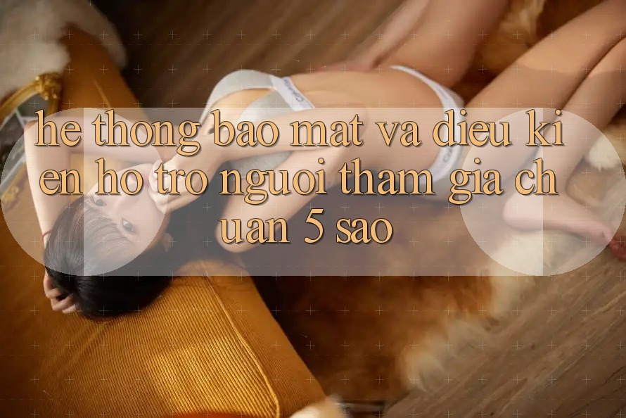 Hệ thống bảo mật và điều kiện hỗ trợ người tham gia chuẩn 5 sao Hệ thống bảo mật và điều kiện hỗ trợ người tham gia chuẩn 5 sao