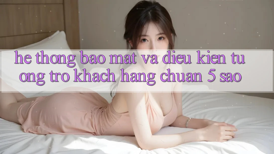 Hệ thống bảo mật và điều kiện tương trợ khách hàng chuẩn 5 sao Hệ thống bảo mật và điều kiện tương trợ khách hàng chuẩn 5 sao