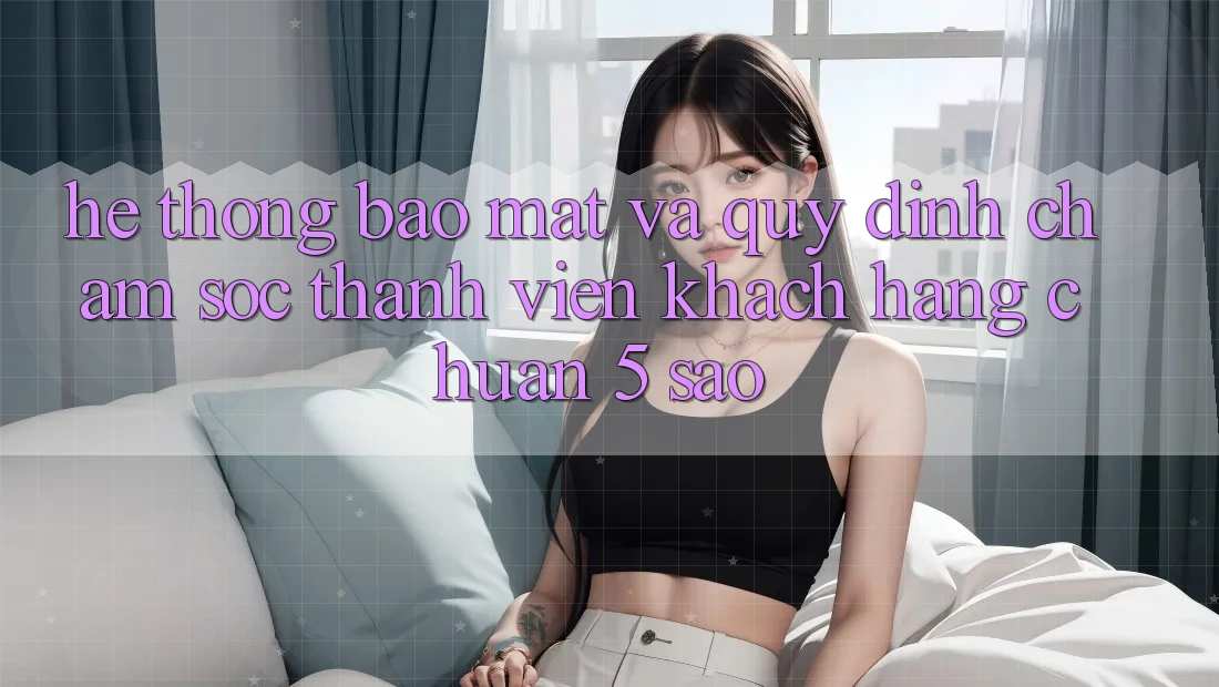 Hệ thống bảo mật và quy định chăm sóc thành viên khách hàng chuẩn 5 sao Hệ thống bảo mật và quy định chăm sóc thành viên khách hàng chuẩn 5 sao