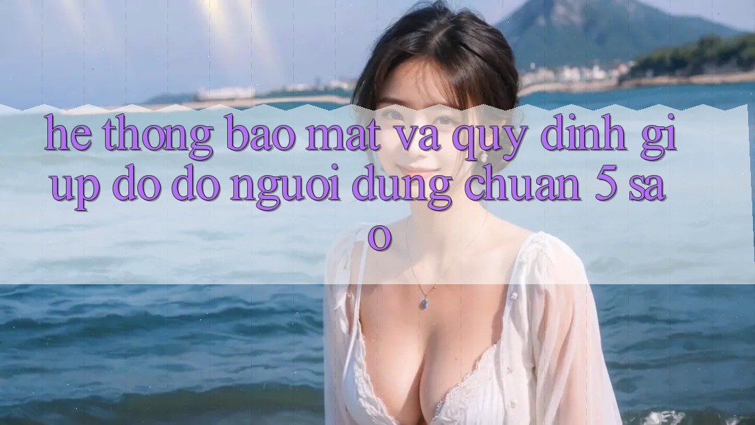 Hệ thống bảo mật và quy định giúp đỡ đỡ người dùng chuẩn 5 sao Hệ thống bảo mật và quy định giúp đỡ đỡ người dùng chuẩn 5 sao