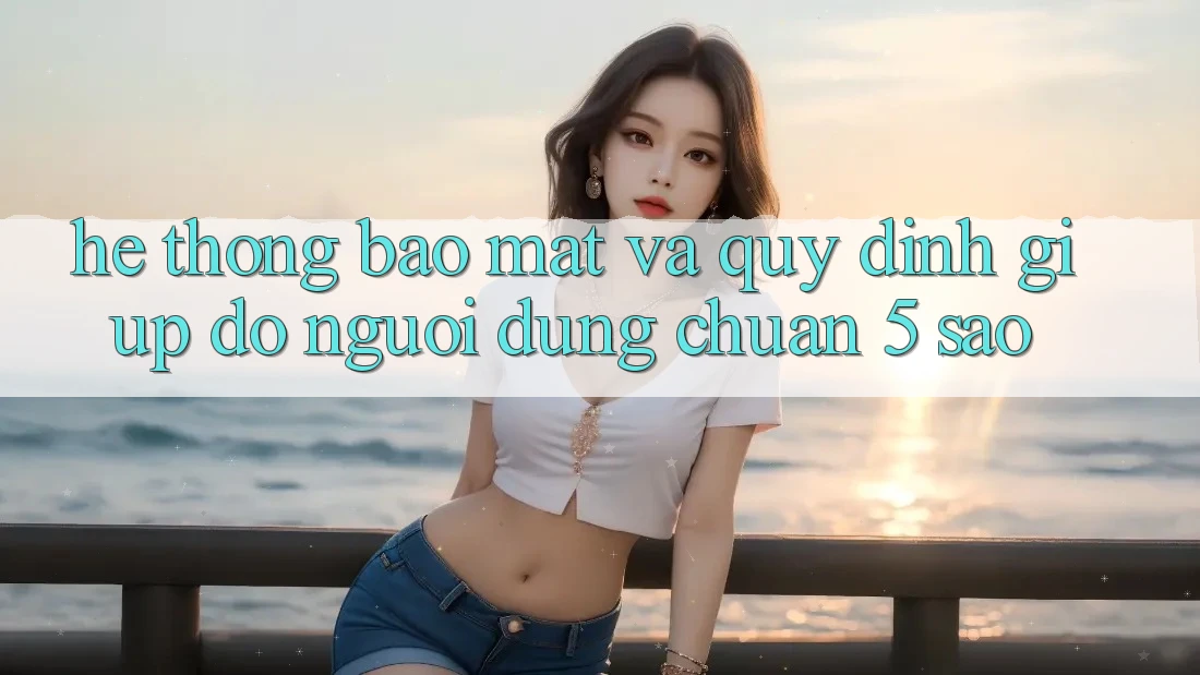 Hệ thống bảo mật và quy định giúp đỡ người dùng chuẩn 5 sao Hệ thống bảo mật và quy định giúp đỡ người dùng chuẩn 5 sao