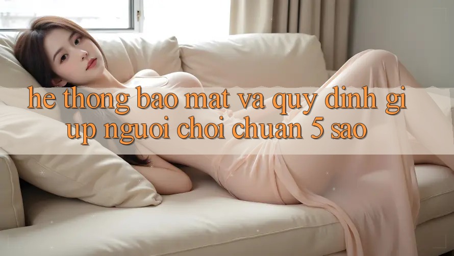 Hệ thống bảo mật và quy định giúp người chơi chuẩn 5 sao Hệ thống bảo mật và quy định giúp người chơi chuẩn 5 sao