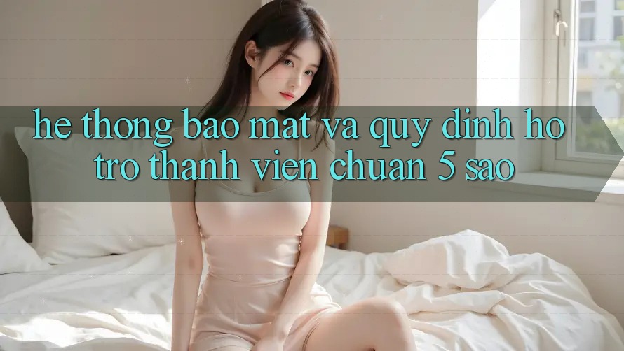 Hệ thống bảo mật và quy định hỗ trợ thành viên chuẩn 5 sao Hệ thống bảo mật và quy định hỗ trợ thành viên chuẩn 5 sao