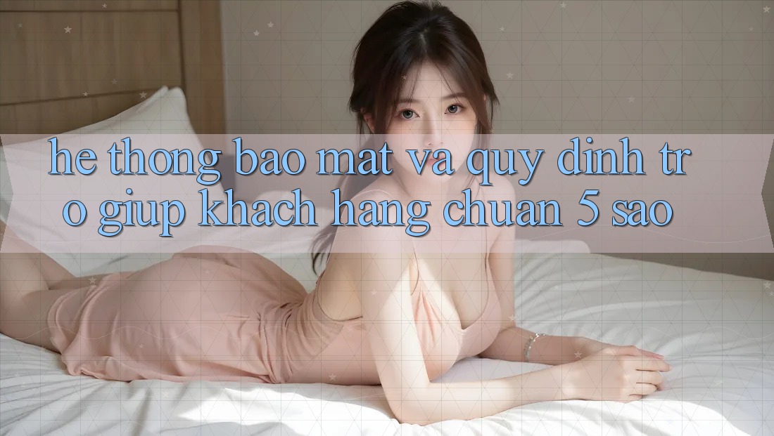 Hệ thống bảo mật và quy định trợ giúp khách hàng chuẩn 5 sao