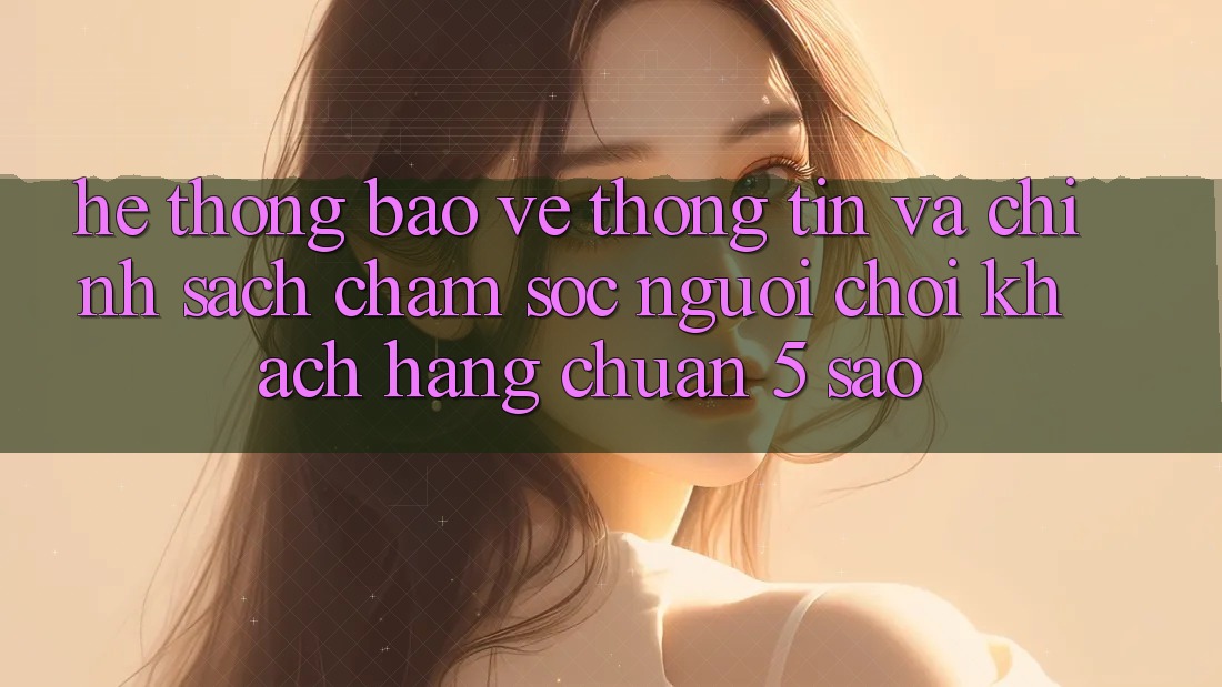 Hệ thống bảo vệ thông tin và chính sách chăm sóc người chơi khách hàng chuẩn 5 sao Hệ thống bảo vệ thông tin và chính sách chăm sóc người chơi khách hàng chuẩn 5 sao