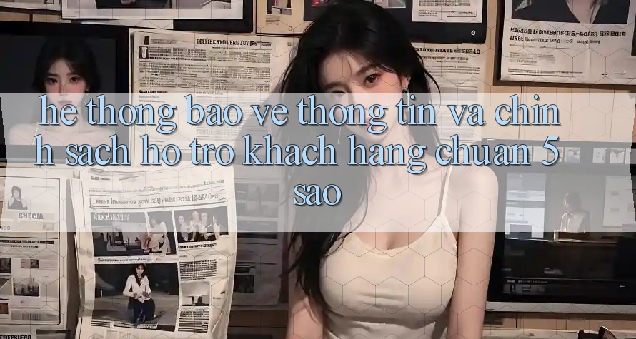 Hệ thống bảo vệ thông tin và chính sách hỗ trợ khách hàng chuẩn 5 sao