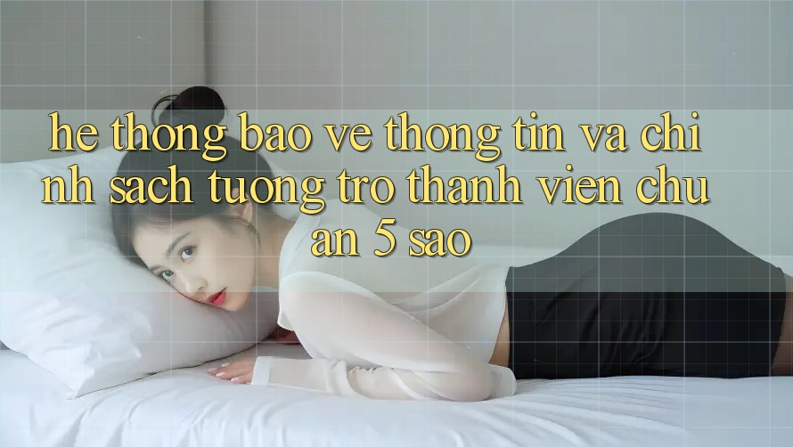 Hệ thống bảo vệ thông tin và chính sách tương trợ thành viên chuẩn 5 sao Hệ thống bảo vệ thông tin và chính sách tương trợ thành viên chuẩn 5 sao
