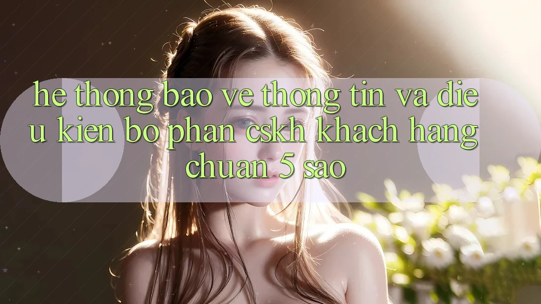 Hệ thống bảo vệ thông tin và điều kiện bộ phận CSKH khách hàng chuẩn 5 sao Hệ thống bảo vệ thông tin và điều kiện bộ phận CSKH khách hàng chuẩn 5 sao