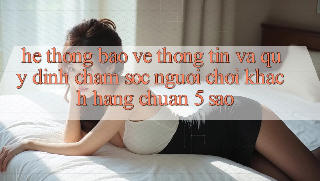 Hệ thống bảo vệ thông tin và quy định chăm sóc người chơi khách hàng chuẩn 5 sao Hệ thống bảo vệ thông tin và quy định chăm sóc người chơi khách hàng chuẩn 5 sao