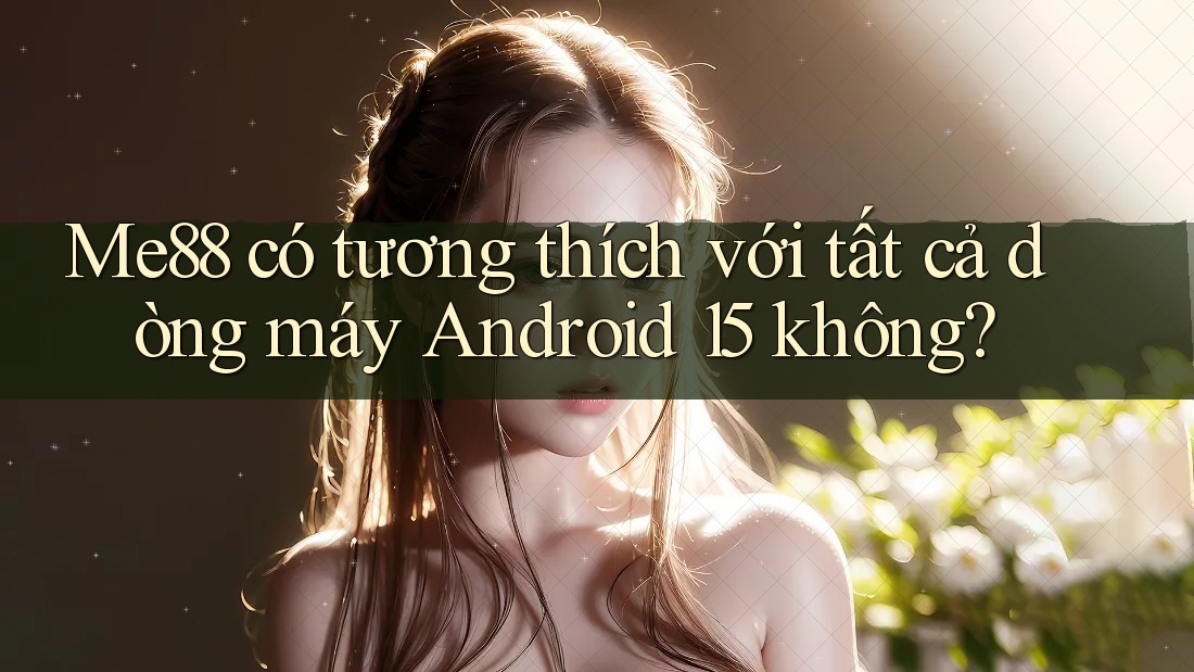 Me88 có tương thích với tất cả dòng máy Android 15 không?