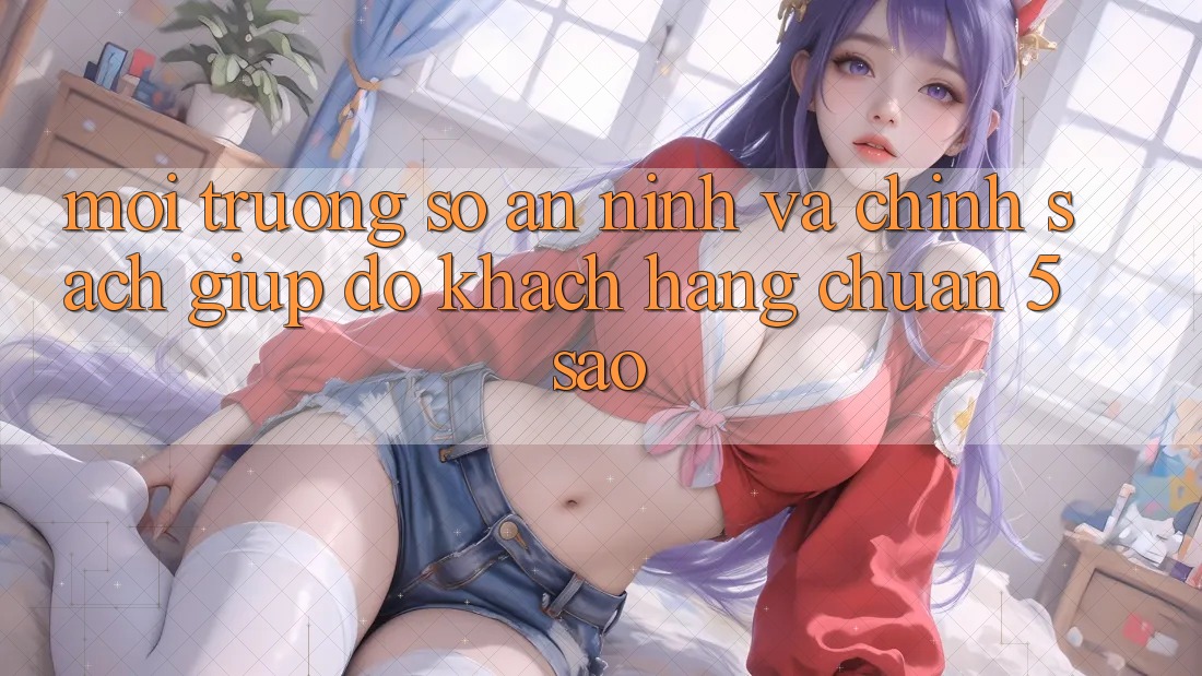 Môi trường số an ninh và chính sách giúp đỡ khách hàng chuẩn 5 sao Môi trường số an ninh và chính sách giúp đỡ khách hàng chuẩn 5 sao