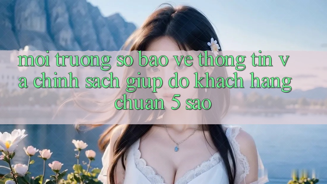 Môi trường số bảo vệ thông tin và chính sách giúp đỡ khách hàng chuẩn 5 sao Môi trường số bảo vệ thông tin và chính sách giúp đỡ khách hàng chuẩn 5 sao