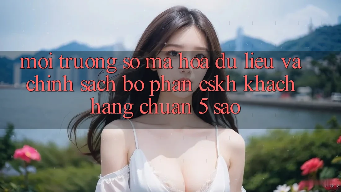 Môi trường số mã hóa dữ liệu và chính sách bộ phận CSKH khách hàng chuẩn 5 sao Môi trường số mã hóa dữ liệu và chính sách bộ phận CSKH khách hàng chuẩn 5 sao
