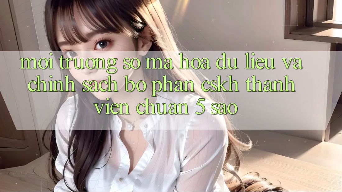 Môi trường số mã hóa dữ liệu và chính sách bộ phận CSKH thành viên chuẩn 5 sao Môi trường số mã hóa dữ liệu và chính sách bộ phận CSKH thành viên chuẩn 5 sao