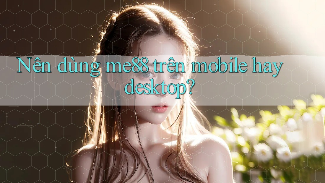 Nên dùng me88 trên mobile hay desktop? Nên dùng me88 trên mobile hay desktop?