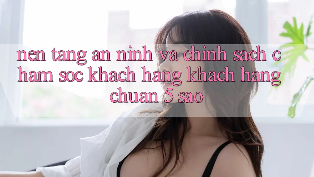 Nền tảng an ninh và chính sách chăm sóc khách hàng khách hàng chuẩn 5 sao Nền tảng an ninh và chính sách chăm sóc khách hàng khách hàng chuẩn 5 sao