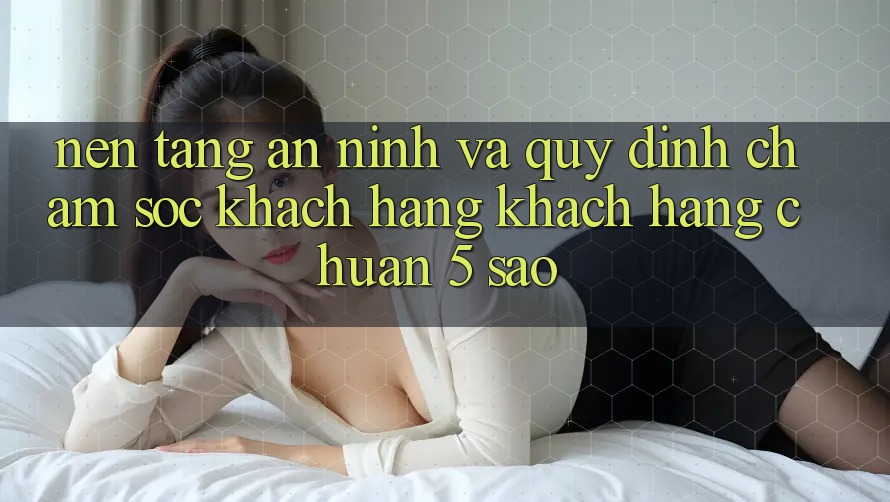 Nền tảng an ninh và quy định chăm sóc khách hàng khách hàng chuẩn 5 sao Nền tảng an ninh và quy định chăm sóc khách hàng khách hàng chuẩn 5 sao