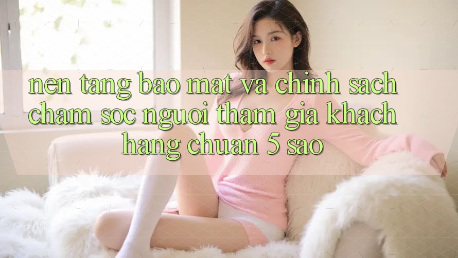 Nền tảng bảo mật và chính sách chăm sóc người tham gia khách hàng chuẩn 5 sao Nền tảng bảo mật và chính sách chăm sóc người tham gia khách hàng chuẩn 5 sao
