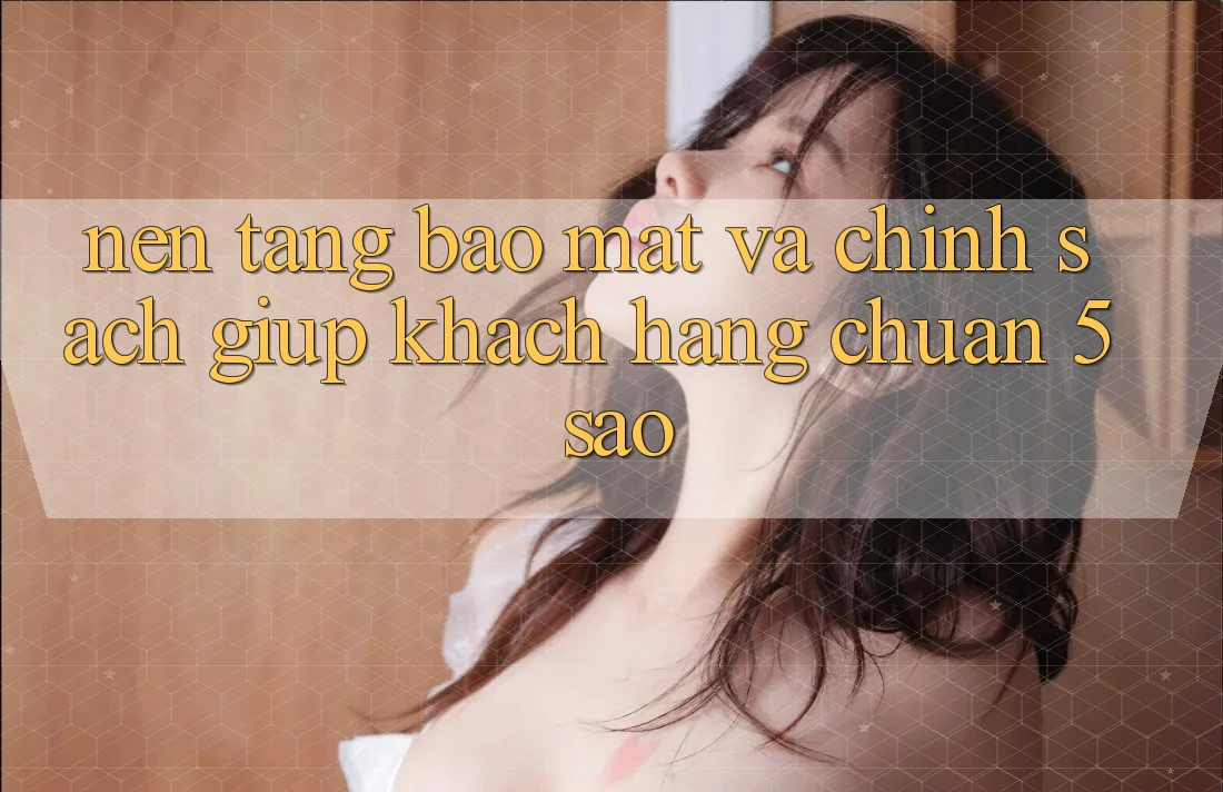 Nền tảng bảo mật và chính sách giúp khách hàng chuẩn 5 sao Nền tảng bảo mật và chính sách giúp khách hàng chuẩn 5 sao