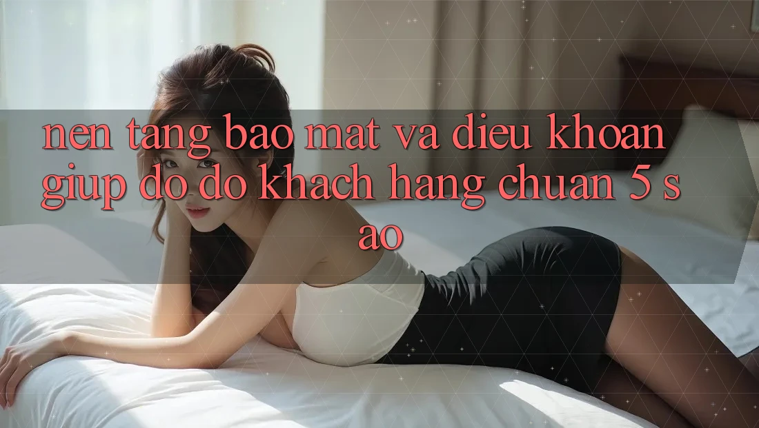 Nền tảng bảo mật và điều khoản giúp đỡ đỡ khách hàng chuẩn 5 sao Nền tảng bảo mật và điều khoản giúp đỡ đỡ khách hàng chuẩn 5 sao