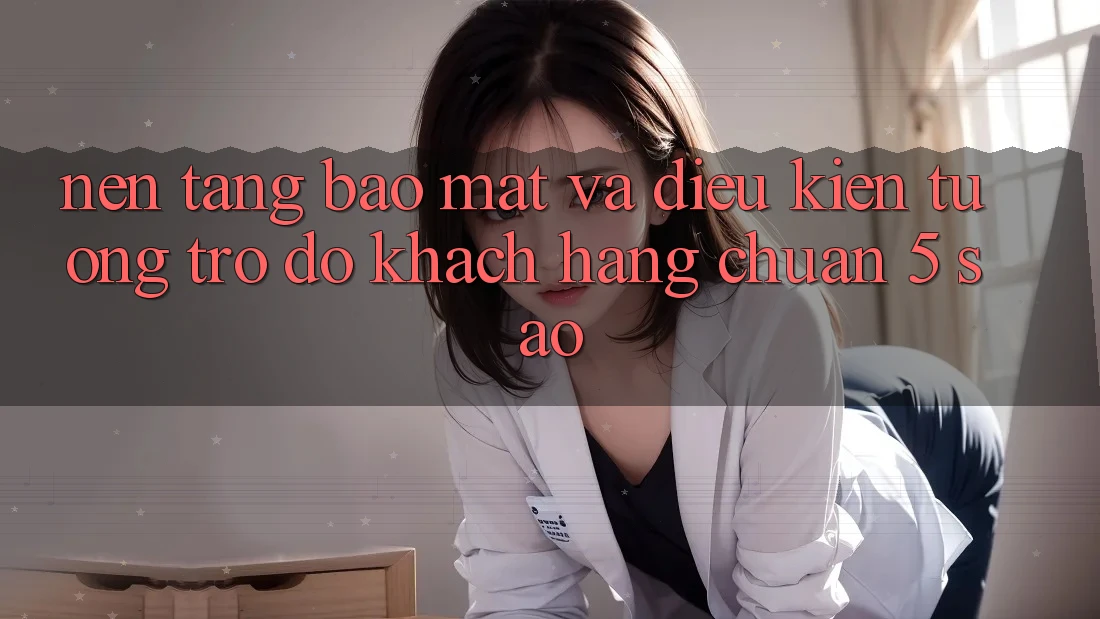 Nền tảng bảo mật và điều kiện tương trợ đỡ khách hàng chuẩn 5 sao Nền tảng bảo mật và điều kiện tương trợ đỡ khách hàng chuẩn 5 sao