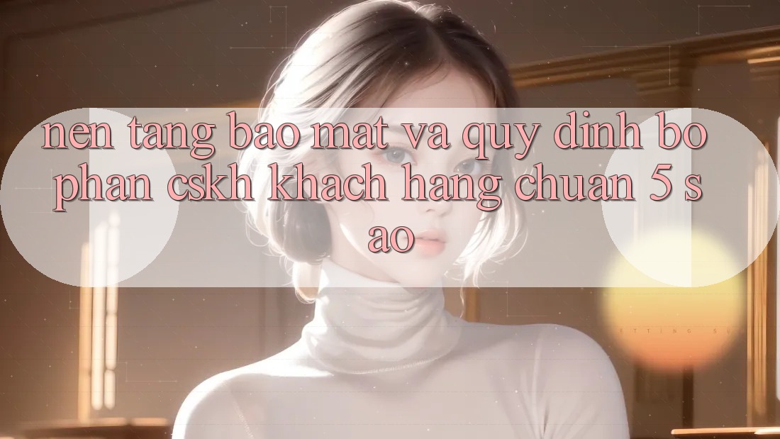 Nền tảng bảo mật và quy định bộ phận CSKH khách hàng chuẩn 5 sao Nền tảng bảo mật và quy định bộ phận CSKH khách hàng chuẩn 5 sao