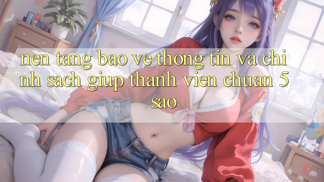 Nền tảng bảo vệ thông tin và chính sách giúp thành viên chuẩn 5 sao Nền tảng bảo vệ thông tin và chính sách giúp thành viên chuẩn 5 sao