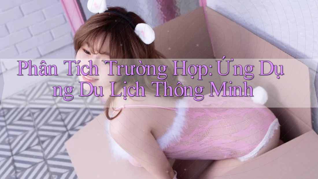Phân Tích Trường Hợp: Ứng Dụng Du Lịch Thông Minh Phân Tích Trường Hợp: Ứng Dụng Du Lịch Thông Minh