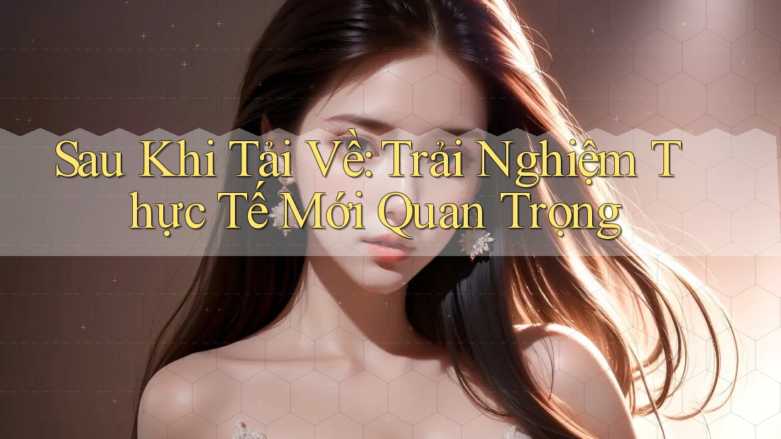 Sau Khi Tải Về: Trải Nghiệm Thực Tế Mới Quan Trọng Sau Khi Tải Về: Trải Nghiệm Thực Tế Mới Quan Trọng