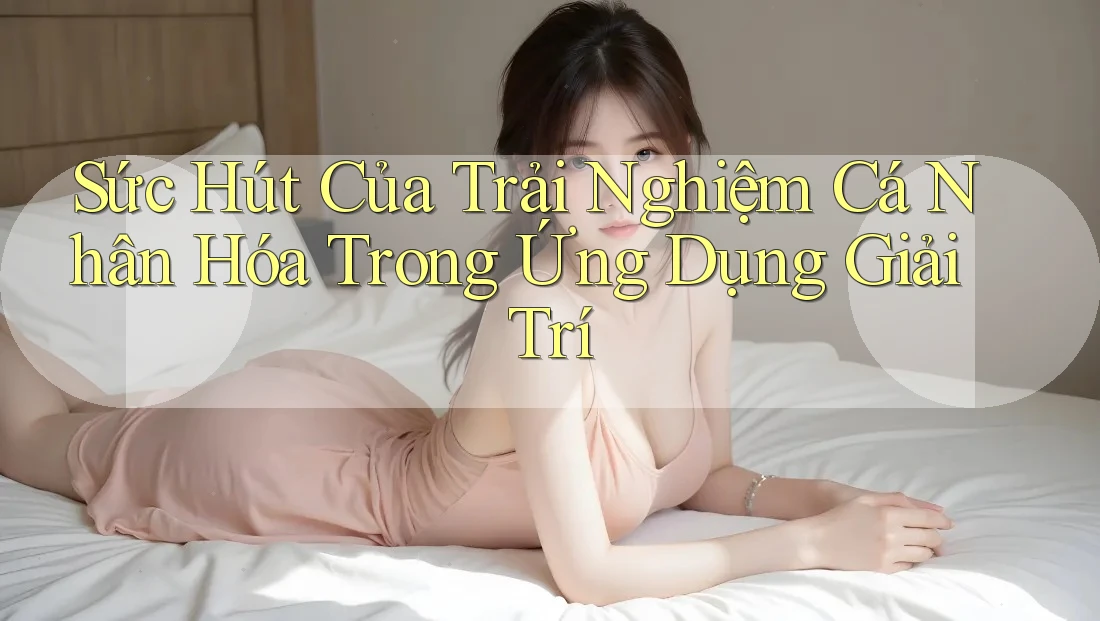 Sức Hút Của Trải Nghiệm Cá Nhân Hóa Trong Ứng Dụng Giải Trí